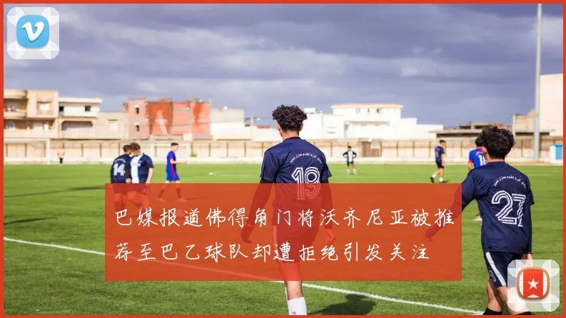 巴媒报道佛得角门将沃齐尼亚被推荐至巴乙球队却遭拒绝引发关注
