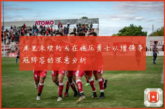 库里未续约或在施压勇士以增强争冠阵容的深意分析