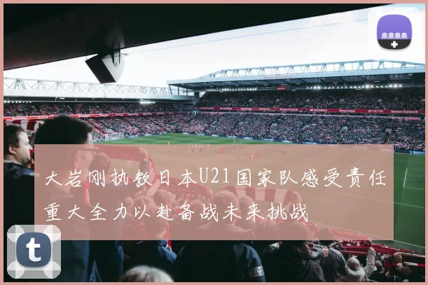 大岩刚执教日本U21国家队感受责任重大全力以赴备战未来挑战