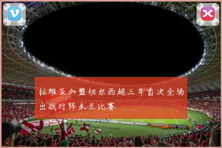 拉维亚加盟切尔西超三年首次全场出战对阵米兰比赛