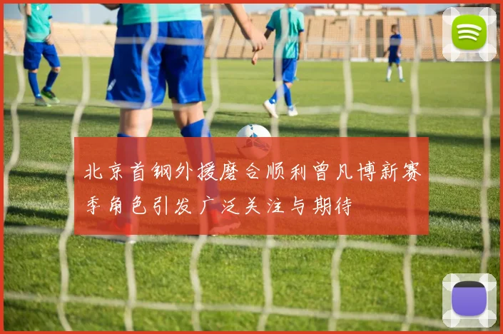 北京首钢外援磨合顺利曾凡博新赛季角色引发广泛关注与期待
