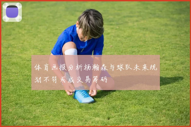 体育画报分析杨瀚森与球队未来规划不符或成交易筹码
