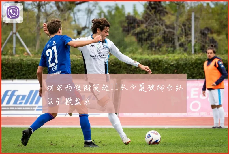 切尔西领衔英超11队今夏破转会纪录引援盘点