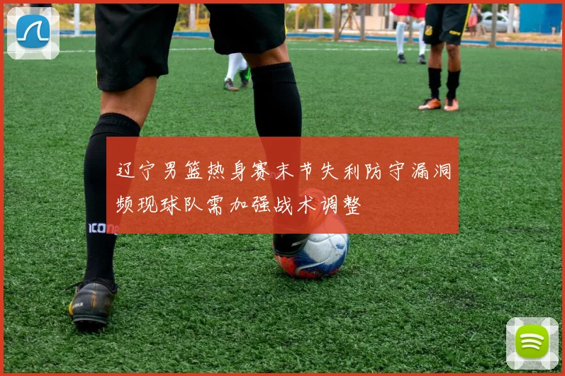 辽宁男篮热身赛末节失利防守漏洞频现球队需加强战术调整